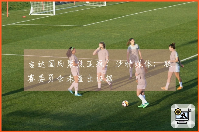 吉达国民聚焦亚冠？沙特媒体：联赛委员会未查出证据