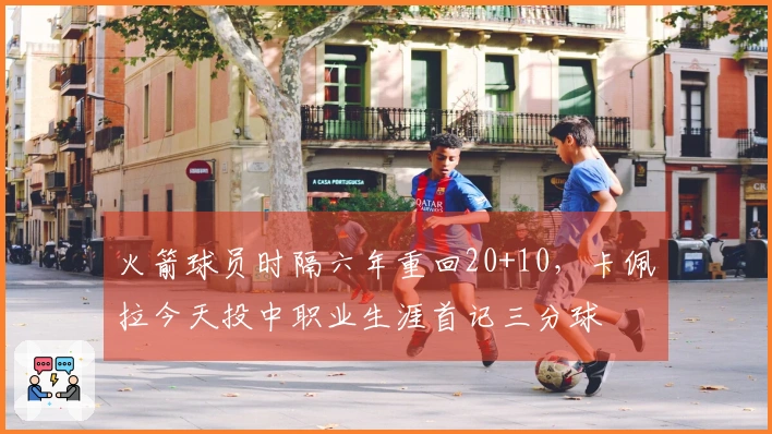 火箭球员时隔六年重回20+10，卡佩拉今天投中职业生涯首记三分球