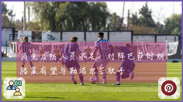 马竞后防人员不足，对阵巴萨时朗格莱有望与勒诺尔芒联手