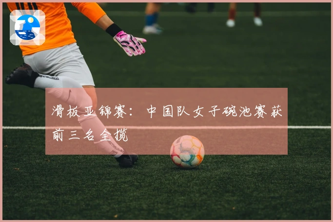 滑板亚锦赛：中国队女子碗池赛获前三名全揽