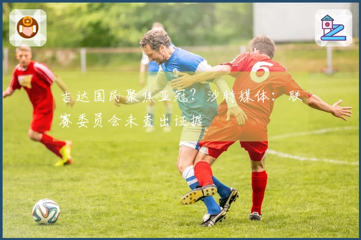 吉达国民聚焦亚冠？沙特媒体：联赛委员会未查出证据