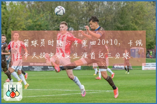 火箭球员时隔六年重回20+10，卡佩拉今天投中职业生涯首记三分球