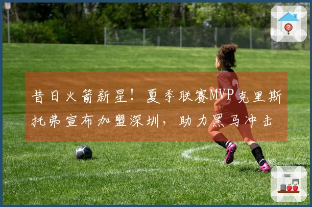 昔日火箭新星！夏季联赛MVP克里斯托弗宣布加盟深圳，助力黑马冲击冠军