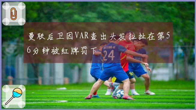 曼联后卫因VAR查出头发拉扯在第56分钟被红牌罚下