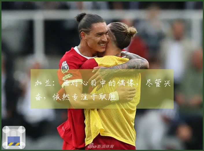 加兰：面对心目中的偶像，尽管兴奋，依然专注于取胜