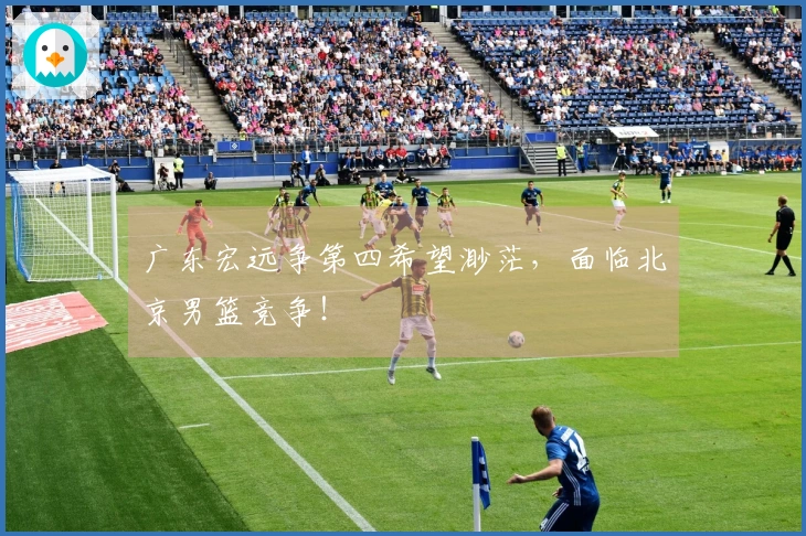 广东宏远争第四希望渺茫，面临北京男篮竞争！