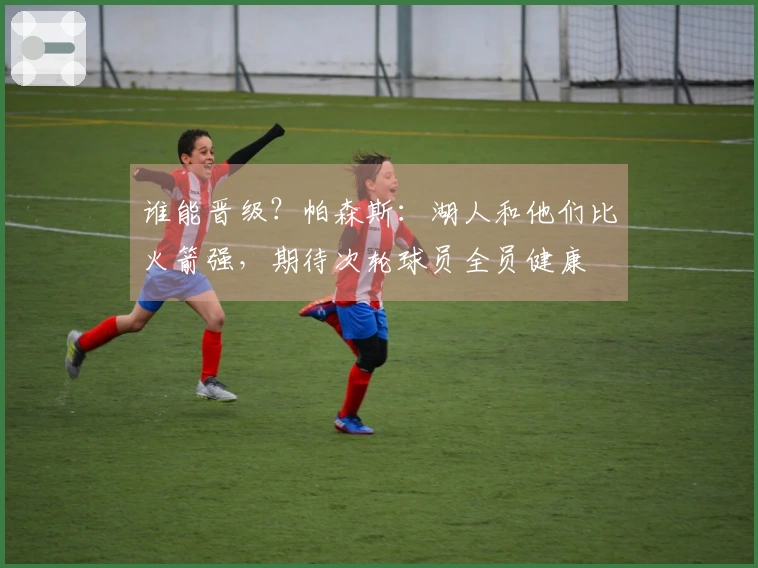 谁能晋级？帕森斯：湖人和他们比火箭强，期待次轮球员全员健康