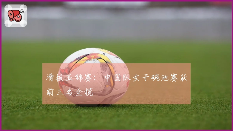 滑板亚锦赛：中国队女子碗池赛获前三名全揽