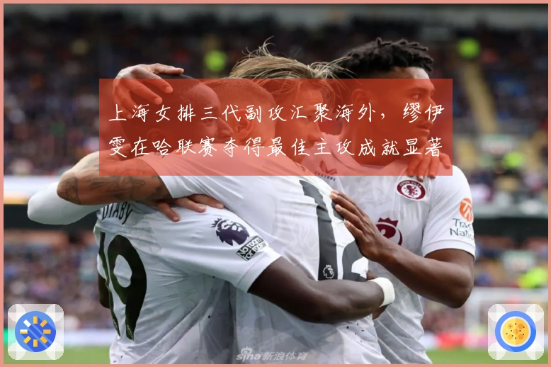 上海女排三代副攻汇聚海外，缪伊雯在哈联赛夺得最佳主攻成就显著