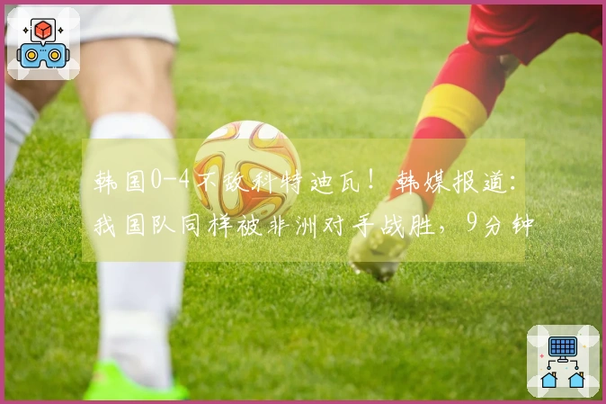 韩国0-4不敌科特迪瓦！韩媒报道：我国队同样被非洲对手战胜，9分钟内丢掉2球