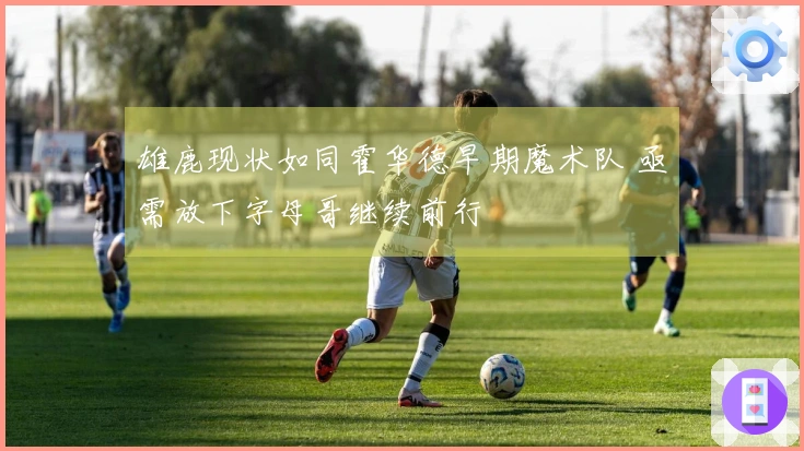 雄鹿现状如同霍华德早期魔术队 亟需放下字母哥继续前行