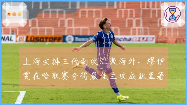 上海女排三代副攻汇聚海外，缪伊雯在哈联赛夺得最佳主攻成就显著